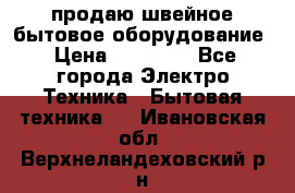 продаю швейное бытовое оборудование › Цена ­ 78 000 - Все города Электро-Техника » Бытовая техника   . Ивановская обл.,Верхнеландеховский р-н